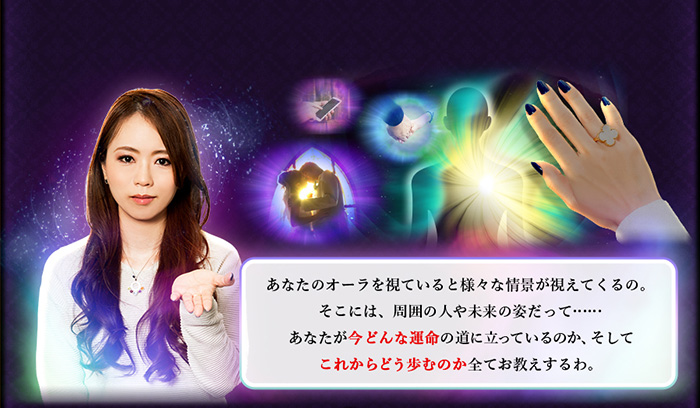 あなたのオーラを視ていると様々な情景が視えてくるの。そこには、周囲の人や未来の姿だって……あなたが今どんな運命の道に立っているのか、そしてこれからどう歩むのか全てお教えするわ。